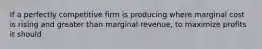 If a perfectly competitive firm is producing where marginal cost is rising and greater than marginal revenue, to maximize profits it should