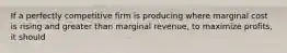 If a perfectly competitive firm is producing where marginal cost is rising and greater than marginal revenue, to maximize profits, it should