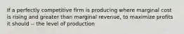 If a perfectly competitive firm is producing where marginal cost is rising and greater than marginal revenue, to maximize profits it should -- the level of production