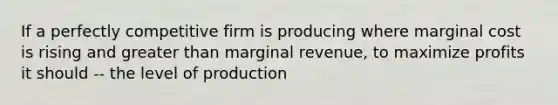 If a perfectly competitive firm is producing where marginal cost is rising and greater than marginal revenue, to maximize profits it should -- the level of production