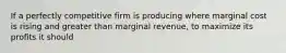 If a perfectly competitive firm is producing where marginal cost is rising and greater than marginal revenue, to maximize its profits it should