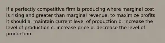 If a perfectly competitive firm is producing where marginal cost is rising and greater than marginal revenue, to maximize profits it should a. maintain current level of production b. increase the level of production c. increase price d. decrease the level of production