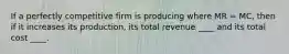 If a perfectly competitive firm is producing where MR = MC, then if it increases its production, its total revenue ____ and its total cost ____.