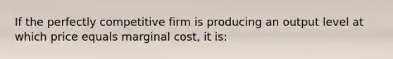 If the perfectly competitive firm is producing an output level at which price equals marginal cost, it is: