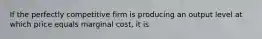 If the perfectly competitive firm is producing an output level at which price equals marginal cost, it is