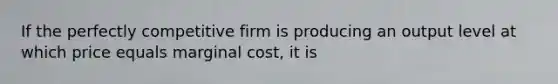 If the perfectly competitive firm is producing an output level at which price equals marginal cost, it is