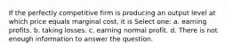 If the perfectly competitive firm is producing an output level at which price equals marginal cost, it is Select one: a. earning profits. b. taking losses. c. earning normal profit. d. There is not enough information to answer the question.