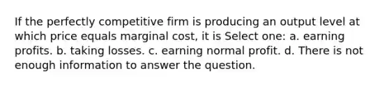 If the perfectly competitive firm is producing an output level at which price equals marginal cost, it is Select one: a. earning profits. b. taking losses. c. earning normal profit. d. There is not enough information to answer the question.