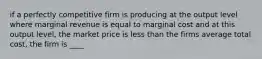 if a perfectly competitive firm is producing at the output level where marginal revenue is equal to marginal cost and at this output level, the market price is less than the firms average total cost, the firm is ____