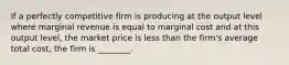 If a perfectly competitive firm is producing at the output level where marginal revenue is equal to marginal cost and at this output​ level, the market price is less than the​ firm's average total​ cost, the firm is​ ________.