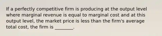 If a perfectly competitive firm is producing at the output level where marginal revenue is equal to marginal cost and at this output​ level, the market price is less than the​ firm's average total​ cost, the firm is​ ________.