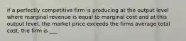 if a perfectly competitive firm is producing at the output level where marginal revenue is equal to marginal cost and at this output level, the market price exceeds the firms average total cost, the firm is ___