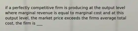 if a perfectly competitive firm is producing at the output level where marginal revenue is equal to marginal cost and at this output level, the market price exceeds the firms average total cost, the firm is ___