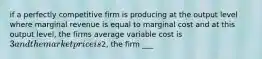 if a perfectly competitive firm is producing at the output level where marginal revenue is equal to marginal cost and at this output level, the firms average variable cost is 3 and the market price is2, the firm ___