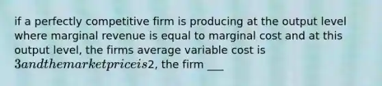 if a perfectly competitive firm is producing at the output level where marginal revenue is equal to marginal cost and at this output level, the firms average variable cost is 3 and the market price is2, the firm ___