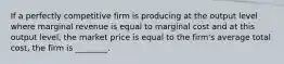 If a perfectly competitive firm is producing at the output level where marginal revenue is equal to marginal cost and at this output​ level, the market price is equal to the​ firm's average total​ cost, the firm is​ ________.