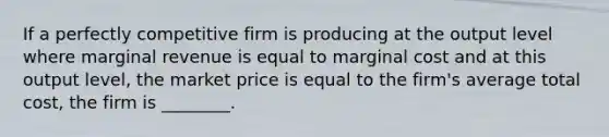 If a perfectly competitive firm is producing at the output level where marginal revenue is equal to marginal cost and at this output​ level, the market price is equal to the​ firm's average total​ cost, the firm is​ ________.