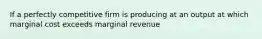 If a perfectly competitive firm is producing at an output at which marginal cost exceeds marginal revenue