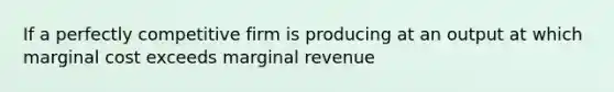 If a perfectly competitive firm is producing at an output at which marginal cost exceeds marginal revenue