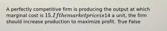 A perfectly competitive firm is producing the output at which marginal cost is 15. If the market price is14 a unit, the firm should increase production to maximize profit. True False