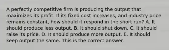 A perfectly competitive firm is producing the output that maximizes its profit. If its fixed cost​ increases, and industry price remains​ constant, how should it respond in the short​ run? A. It should produce less output. B. It should shut down. C. It should raise its price. D. It should produce more output. E. It should keep output the same. This is the correct answer.