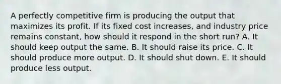 A perfectly competitive firm is producing the output that maximizes its profit. If its fixed cost​ increases, and industry price remains​ constant, how should it respond in the short​ run? A. It should keep output the same. B. It should raise its price. C. It should produce more output. D. It should shut down. E. It should produce less output.