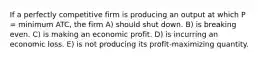 If a perfectly competitive firm is producing an output at which P = minimum ATC, the firm A) should shut down. B) is breaking even. C) is making an economic profit. D) is incurring an economic loss. E) is not producing its profit-maximizing quantity.