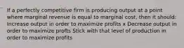 If a perfectly competitive firm is producing output at a point where marginal revenue is equal to marginal cost, then it should: Increase output in order to maximize profits x Decrease output in order to maximize profts Stick with that level of production in order to maximize profits