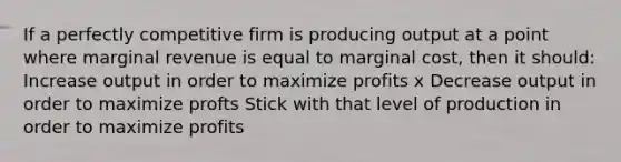 If a perfectly competitive firm is producing output at a point where marginal revenue is equal to marginal cost, then it should: Increase output in order to maximize profits x Decrease output in order to maximize profts Stick with that level of production in order to maximize profits