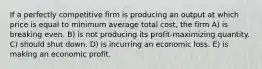 If a perfectly competitive firm is producing an output at which price is equal to minimum average total cost, the firm A) is breaking even. B) is not producing its profit-maximizing quantity. C) should shut down. D) is incurring an economic loss. E) is making an economic profit.