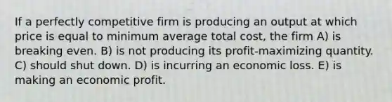 If a perfectly competitive firm is producing an output at which price is equal to minimum average total cost, the firm A) is breaking even. B) is not producing its profit-maximizing quantity. C) should shut down. D) is incurring an economic loss. E) is making an economic profit.