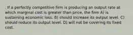 . If a perfectly competitive firm is producing an output rate at which marginal cost is greater than price, the firm A) is sustaining economic loss. B) should increase its output level. C) should reduce its output level. D) will not be covering its fixed cost.