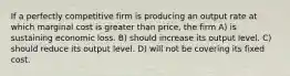 If a perfectly competitive firm is producing an output rate at which marginal cost is greater than price, the firm A) is sustaining economic loss. B) should increase its output level. C) should reduce its output level. D) will not be covering its fixed cost.