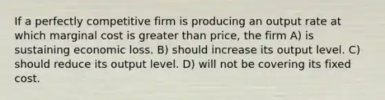 If a perfectly competitive firm is producing an output rate at which marginal cost is greater than price, the firm A) is sustaining economic loss. B) should increase its output level. C) should reduce its output level. D) will not be covering its fixed cost.