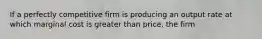 If a perfectly competitive firm is producing an output rate at which marginal cost is greater than price, the firm