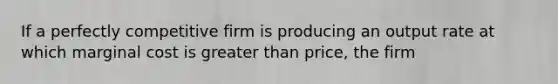 If a perfectly competitive firm is producing an output rate at which marginal cost is greater than price, the firm