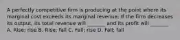 A perfectly competitive firm is producing at the point where its marginal cost exceeds its marginal revenue. If the firm decreases its output, its total revenue will _______ and its profit will _______ A. Rise; rise B. Rise; fall C. Fall; rise D. Fall; fall