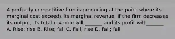 A perfectly competitive firm is producing at the point where its marginal cost exceeds its marginal revenue. If the firm decreases its output, its total revenue will _______ and its profit will _______ A. Rise; rise B. Rise; fall C. Fall; rise D. Fall; fall