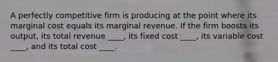 A perfectly competitive firm is producing at the point where its marginal cost equals its marginal revenue. If the firm boosts its output, its total revenue ____, its fixed cost ____, its variable cost ____, and its total cost ____.