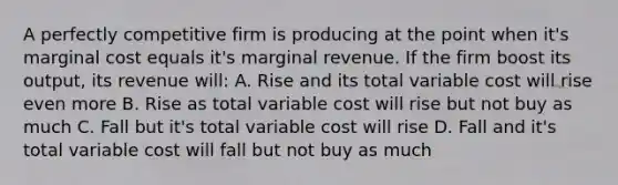 A perfectly competitive firm is producing at the point when it's marginal cost equals it's marginal revenue. If the firm boost its output, its revenue will: A. Rise and its total variable cost will rise even more B. Rise as total variable cost will rise but not buy as much C. Fall but it's total variable cost will rise D. Fall and it's total variable cost will fall but not buy as much