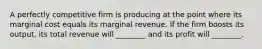 A perfectly competitive firm is producing at the point where its marginal cost equals its marginal revenue. If the firm boosts its output, its total revenue will ________ and its profit will ________.