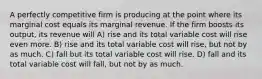 A perfectly competitive firm is producing at the point where its marginal cost equals its marginal revenue. If the firm boosts its output, its revenue will A) rise and its total variable cost will rise even more. B) rise and its total variable cost will rise, but not by as much. C) fall but its total variable cost will rise. D) fall and its total variable cost will fall, but not by as much.