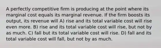 A perfectly competitive firm is producing at the point where its marginal cost equals its marginal revenue. If the firm boosts its output, its revenue will A) rise and its total variable cost will rise even more. B) rise and its total variable cost will rise, but not by as much. C) fall but its total variable cost will rise. D) fall and its total variable cost will fall, but not by as much.