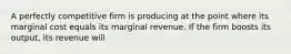 A perfectly competitive firm is producing at the point where its marginal cost equals its marginal revenue. If the firm boosts its output, its revenue will