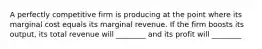 A perfectly competitive firm is producing at the point where its marginal cost equals its marginal revenue. If the firm boosts its output, its total revenue will ________ and its profit will ________