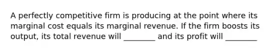 A perfectly competitive firm is producing at the point where its marginal cost equals its marginal revenue. If the firm boosts its output, its total revenue will ________ and its profit will ________