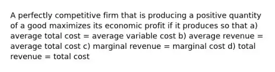 A perfectly competitive firm that is producing a positive quantity of a good maximizes its economic profit if it produces so that a) average total cost = average variable cost b) average revenue = average total cost c) marginal revenue = marginal cost d) total revenue = total cost