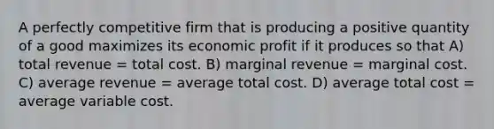 A perfectly competitive firm that is producing a positive quantity of a good maximizes its economic profit if it produces so that A) total revenue = total cost. B) marginal revenue = marginal cost. C) average revenue = average total cost. D) average total cost = average variable cost.