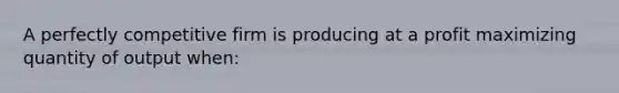 A perfectly competitive firm is producing at a profit maximizing quantity of output when: