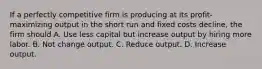 If a perfectly competitive firm is producing at its profit-maximizing output in the short run and fixed costs decline, the firm should A. Use less capital but increase output by hiring more labor. B. Not change output. C. Reduce output. D. Increase output.